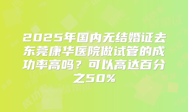 2025年国内无结婚证去东莞康华医院做试管的成功率高吗?可以高达百分之50%
