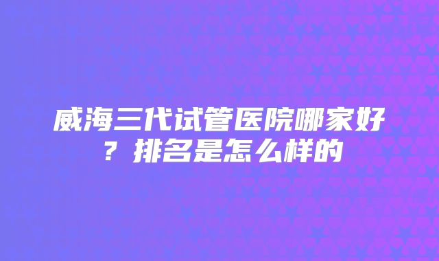 威海三代试管医院哪家好？排名是怎么样的
