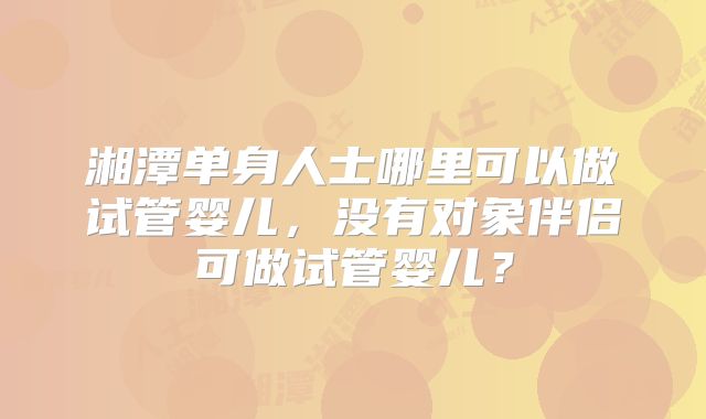 湘潭单身人士哪里可以做试管婴儿,没有对象伴侣可做试管婴儿?