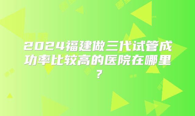 2024福建做三代试管成功率比较高的医院在哪里？