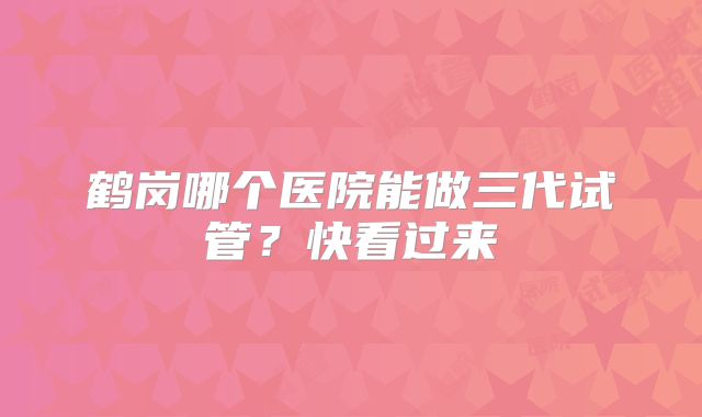 鹤岗哪个医院能做三代试管？快看过来