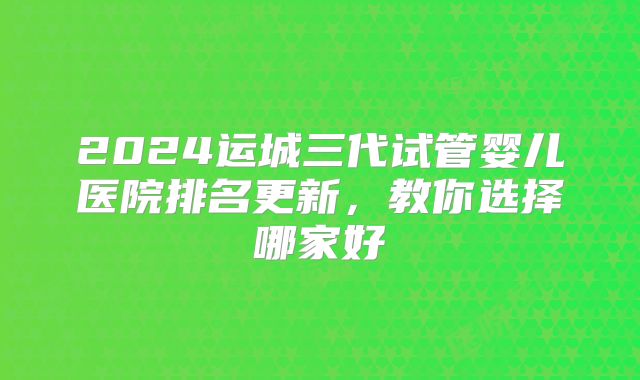 2024运城三代试管婴儿医院排名更新，教你选择哪家好