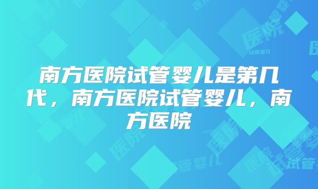 南方医院试管婴儿是第几代，南方医院试管婴儿，南方医院