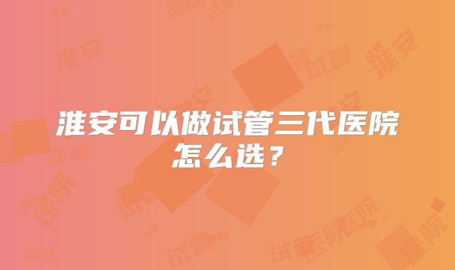 淮安可以做试管三代医院怎么选？