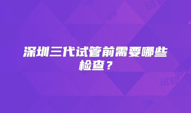 深圳三代试管前需要哪些检查?
