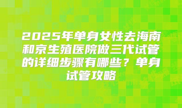 2025年单身女性去海南和京生殖医院做三代试管的详细步骤有哪些？单身试管攻略