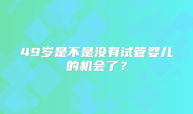 49岁是不是没有试管婴儿的机会了？