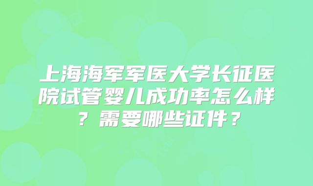 上海海军军医大学长征医院试管婴儿成功率怎么样？需要哪些证件？