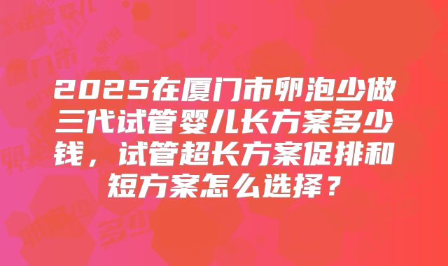 2025在厦门市卵泡少做三代试管婴儿长方案多少钱,试管超长方案促排和短方案怎么选择?
