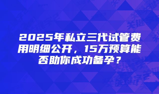 2025年私立三代试管费用明细公开，15万预算能否助你成功备孕？
