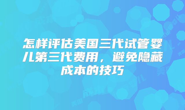 怎样评估美国三代试管婴儿第三代费用,避免隐藏成本的技巧