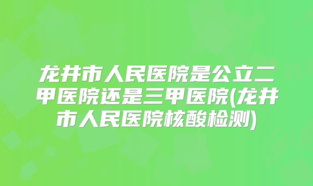 龙井市人民医院是公立二甲医院还是三甲医院(龙井市人民医院核酸检测)