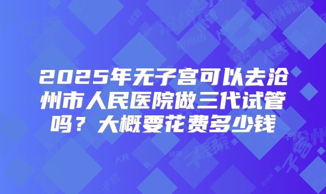 2025年无子宫可以去沧州市人民医院做三代试管吗?大概要花费多少钱