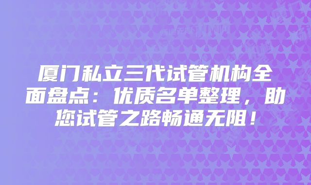 厦门私立三代试管机构全面盘点:优质名单整理,助您试管之路畅通无阻!