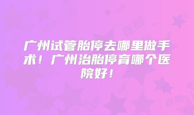 广州试管胎停去哪里做手术！广州治胎停育哪个医院好！