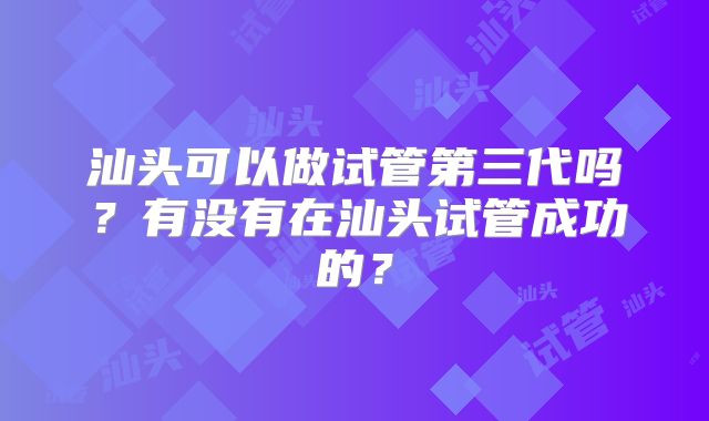 汕头可以做试管第三代吗?有没有在汕头试管成功的?