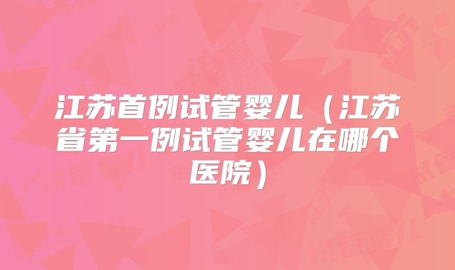 江苏首例试管婴儿（江苏省第一例试管婴儿在哪个医院）