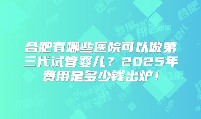 合肥有哪些医院可以做第三代试管婴儿?2025年费用是多少钱出炉!
