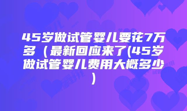 45岁做试管婴儿要花7万多(最新回应来了(45岁做试管婴儿费用大概多少)