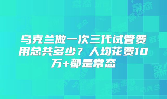乌克兰做一次三代试管费用总共多少？人均花费10万+都是常态