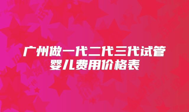 广州做一代二代三代试管婴儿费用价格表