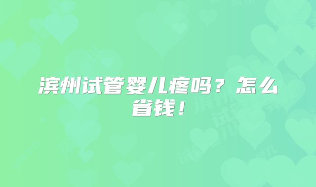 滨州试管婴儿疼吗？怎么省钱！