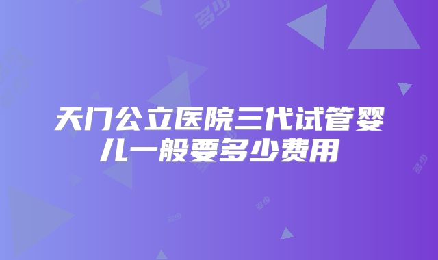 天门公立医院三代试管婴儿一般要多少费用