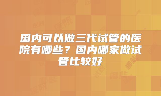 国内可以做三代试管的医院有哪些？国内哪家做试管比较好