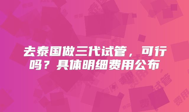 去泰国做三代试管，可行吗？具体明细费用公布