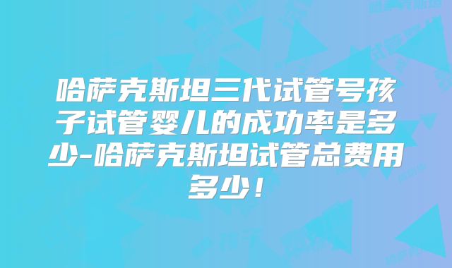 哈萨克斯坦三代试管号孩子试管婴儿的成功率是多少-哈萨克斯坦试管总费用多少!