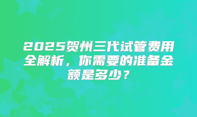2025贺州三代试管费用全解析,你需要的准备金额是多少?