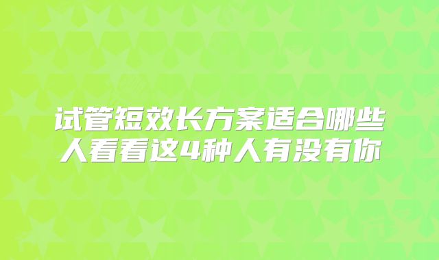 试管短效长方案适合哪些人看看这4种人有没有你
