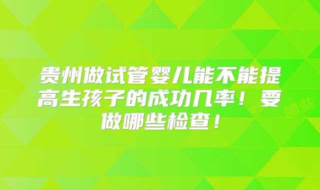 贵州做试管婴儿能不能提高生孩子的成功几率!要做哪些检查!