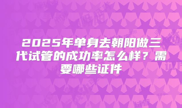 2025年单身去朝阳做三代试管的成功率怎么样?需要哪些证件