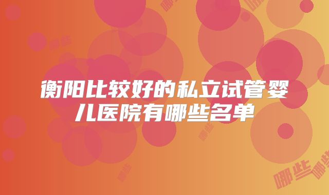 衡阳比较好的私立试管婴儿医院有哪些名单