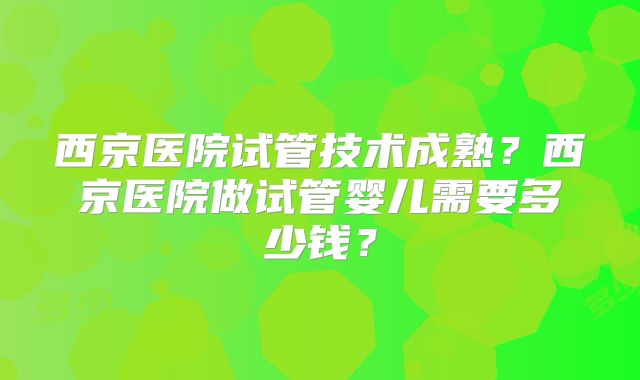 西京医院试管技术成熟?西京医院做试管婴儿需要多少钱?