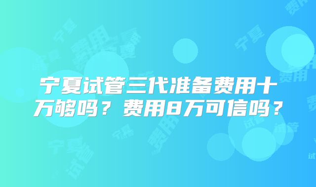 宁夏试管三代准备费用十万够吗?费用8万可信吗?