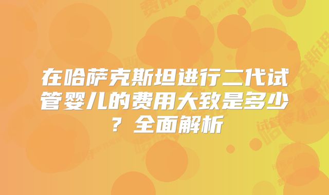 在哈萨克斯坦进行二代试管婴儿的费用大致是多少?全面解析