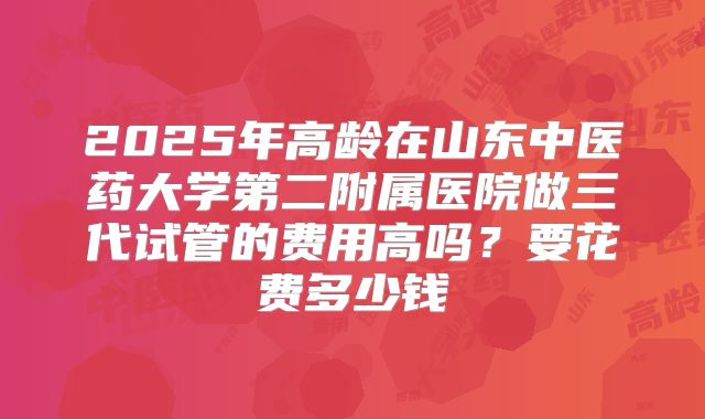 2025年高龄在山东中医药大学第二附属医院做三代试管的费用高吗？要花费多少钱
