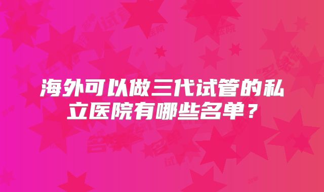 海外可以做三代试管的私立医院有哪些名单?
