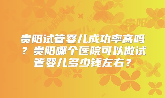 贵阳试管婴儿成功率高吗?贵阳哪个医院可以做试管婴儿多少钱左右?
