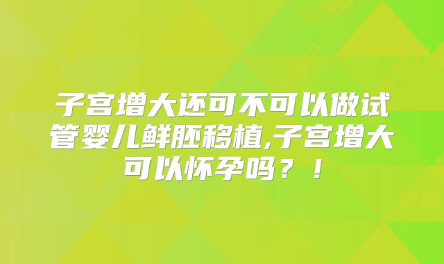 子宫增大还可不可以做试管婴儿鲜胚移植,子宫增大可以怀孕吗?!