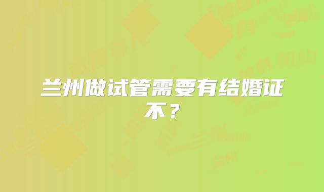 兰州做试管需要有结婚证不？