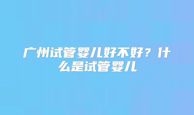 广州试管婴儿好不好?什么是试管婴儿