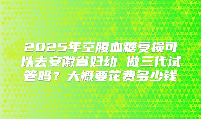 2025年空腹血糖受损可以去安徽省妇幼 做三代试管吗?大概要花费多少钱