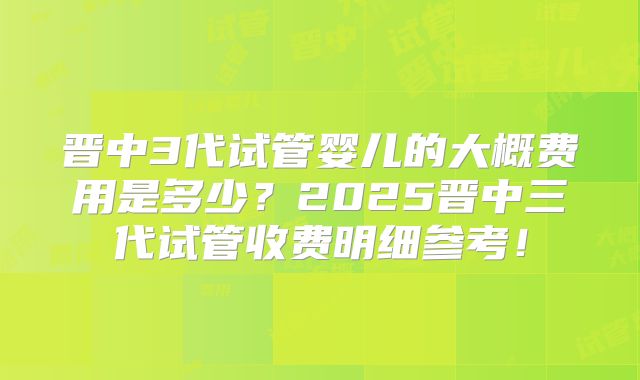 晋中3代试管婴儿的大概费用是多少？2025晋中三代试管收费明细参考！