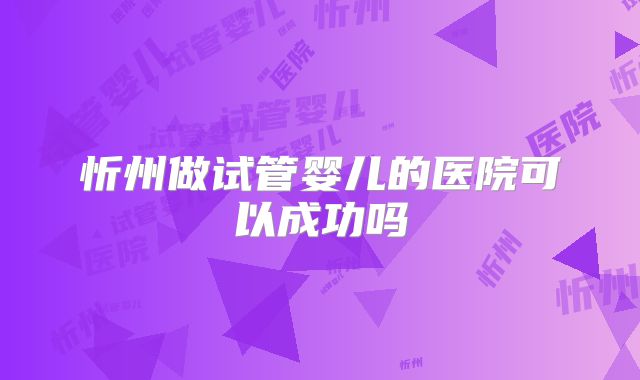忻州做试管婴儿的医院可以成功吗