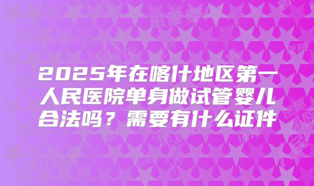 2025年在喀什地区第一人民医院单身做试管婴儿合法吗?需要有什么证件