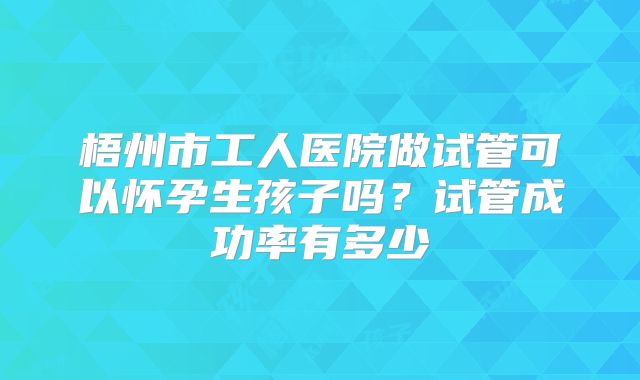 梧州市工人医院做试管可以怀孕生孩子吗?试管成功率有多少