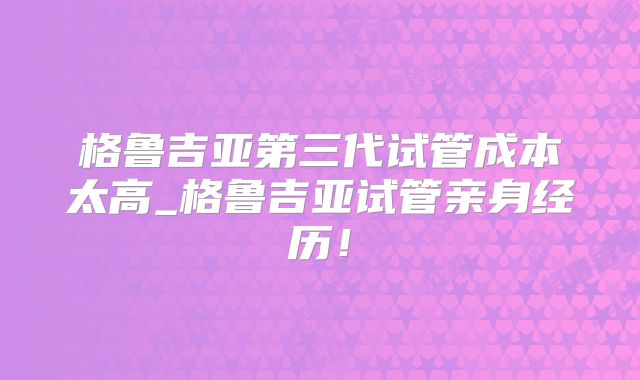 格鲁吉亚第三代试管成本太高_格鲁吉亚试管亲身经历！
